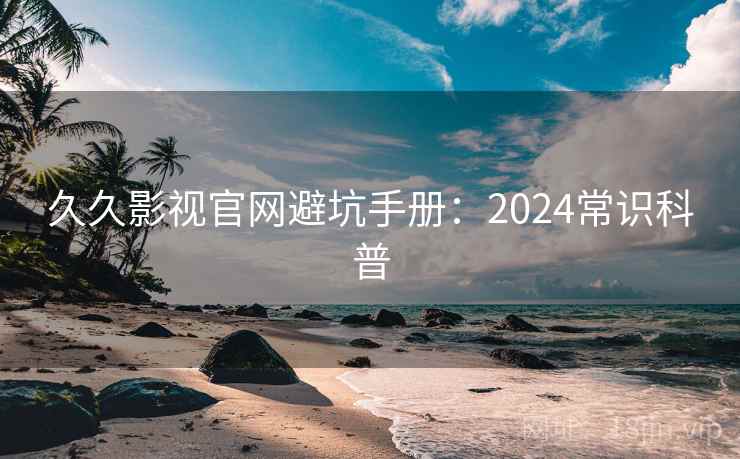 久久影视官网避坑手册：2024常识科普