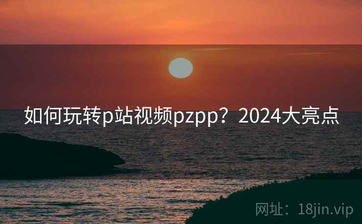 如何玩转p站视频pzpp?2024大亮点