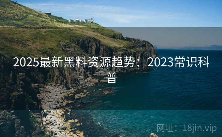 2025最新黑料资源趋势：2023常识科普