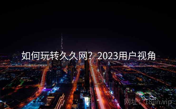 如何玩转久久网?2023用户视角