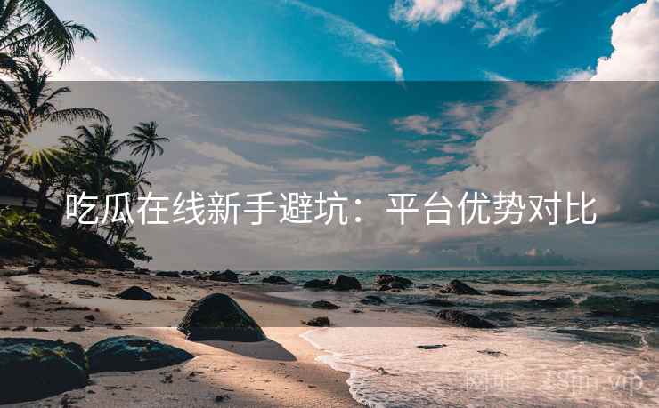 吃瓜在线新手避坑:平台优势对比
