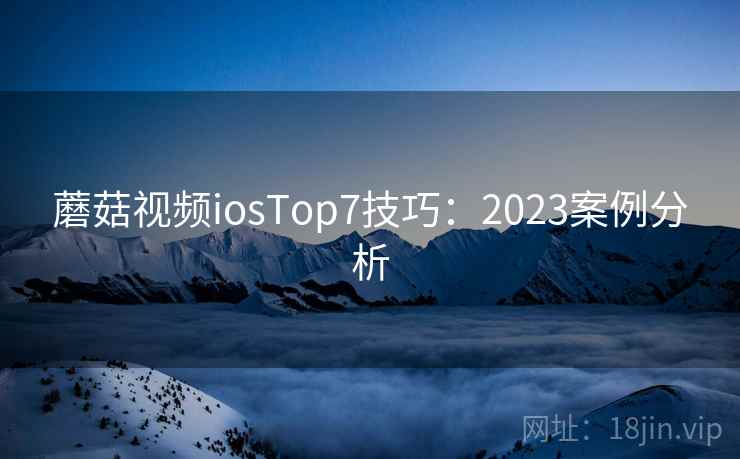 蘑菇视频iosTop7技巧:2023案例分析