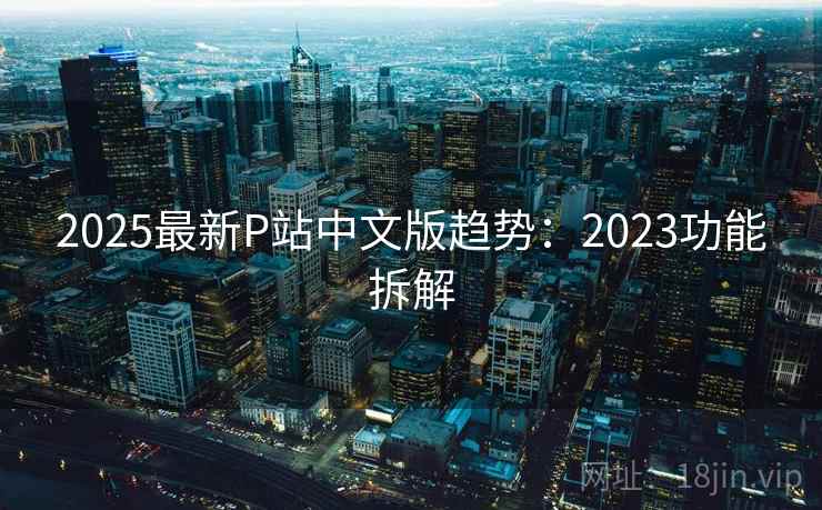 2025最新P站中文版趋势：2023功能拆解