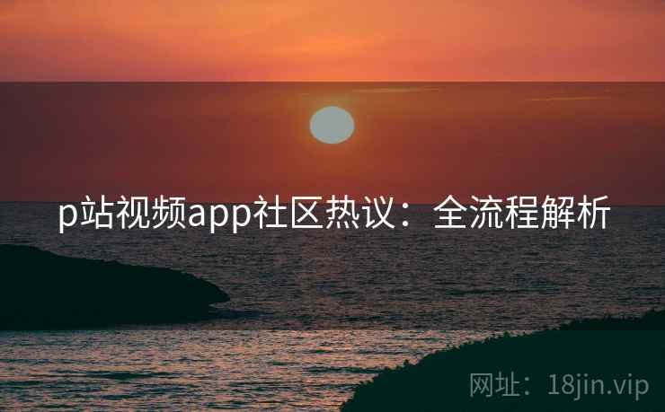p站视频app社区热议:全流程解析