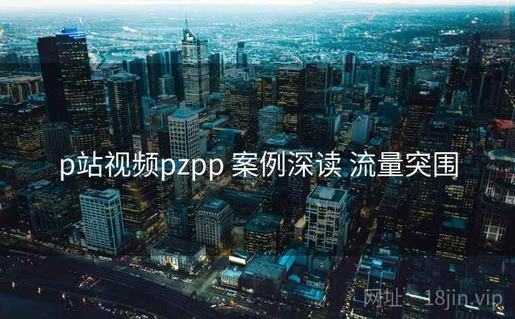 p站视频pzpp 案例深读 流量突围