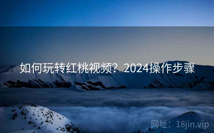如何玩转红桃视频?2024操作步骤
