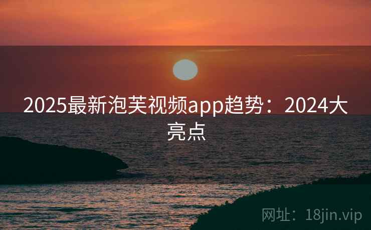 2025最新泡芙视频app趋势:2024大亮点