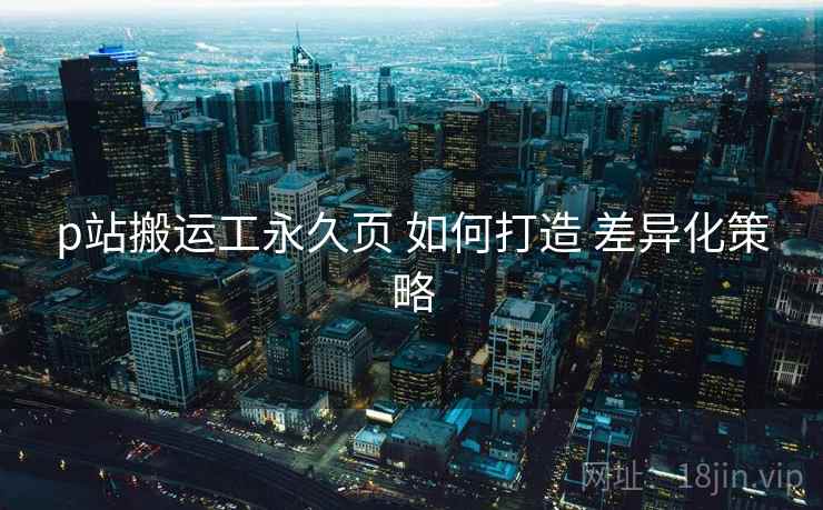 p站搬运工永久页 如何打造 差异化策略