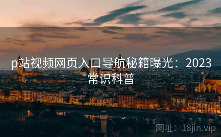 p站视频网页入口导航秘籍曝光:2023常识科普