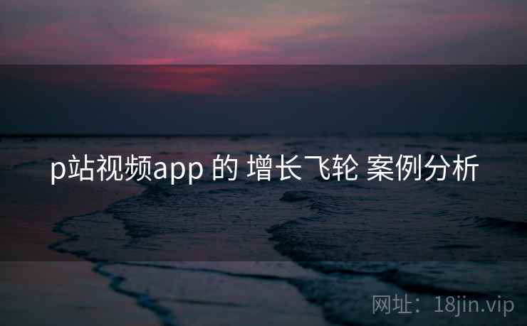 p站视频app 的 增长飞轮 案例分析